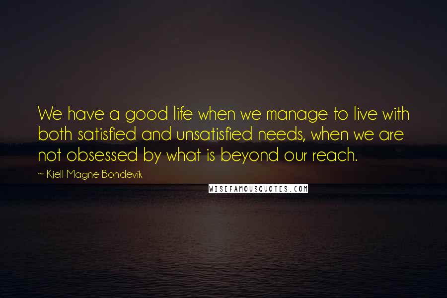 Kjell Magne Bondevik Quotes: We have a good life when we manage to live with both satisfied and unsatisfied needs, when we are not obsessed by what is beyond our reach.