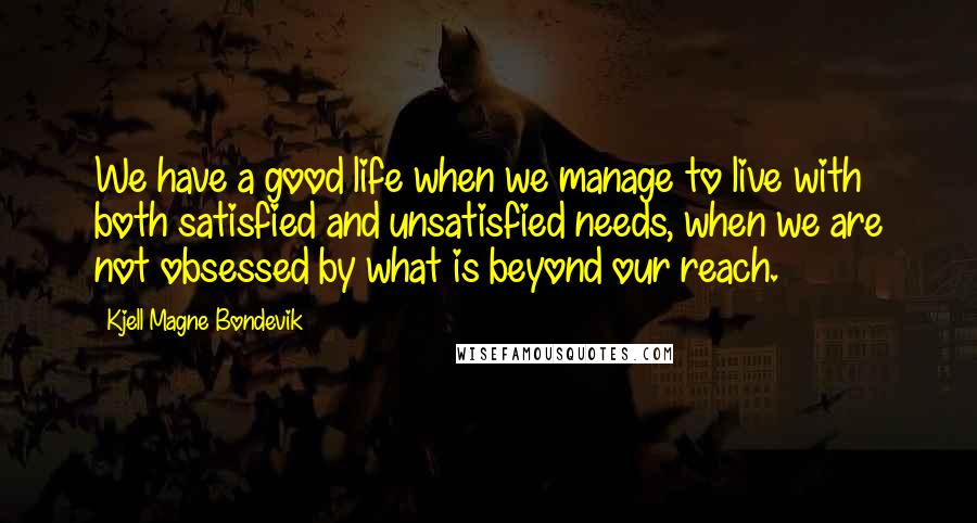 Kjell Magne Bondevik Quotes: We have a good life when we manage to live with both satisfied and unsatisfied needs, when we are not obsessed by what is beyond our reach.