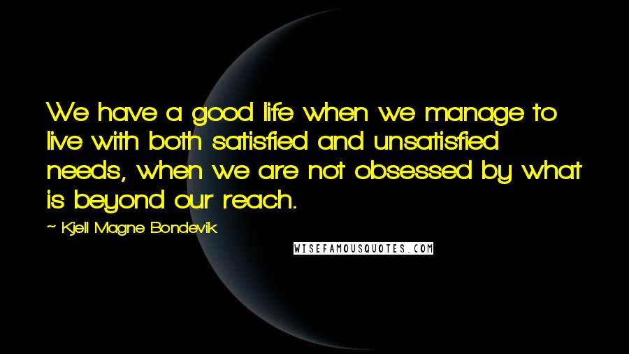 Kjell Magne Bondevik Quotes: We have a good life when we manage to live with both satisfied and unsatisfied needs, when we are not obsessed by what is beyond our reach.
