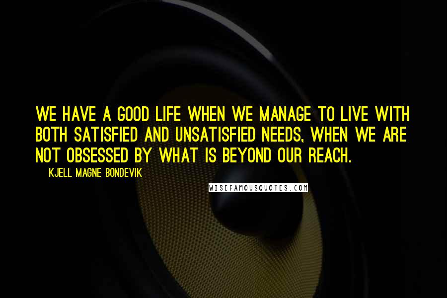 Kjell Magne Bondevik Quotes: We have a good life when we manage to live with both satisfied and unsatisfied needs, when we are not obsessed by what is beyond our reach.