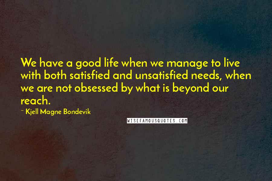 Kjell Magne Bondevik Quotes: We have a good life when we manage to live with both satisfied and unsatisfied needs, when we are not obsessed by what is beyond our reach.