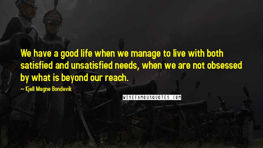Kjell Magne Bondevik Quotes: We have a good life when we manage to live with both satisfied and unsatisfied needs, when we are not obsessed by what is beyond our reach.