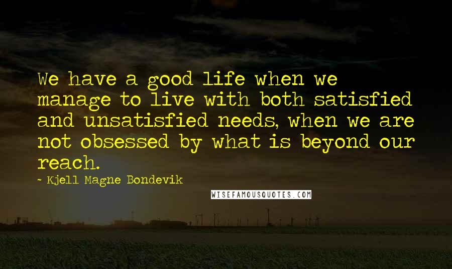 Kjell Magne Bondevik Quotes: We have a good life when we manage to live with both satisfied and unsatisfied needs, when we are not obsessed by what is beyond our reach.