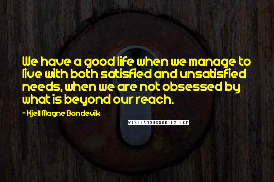 Kjell Magne Bondevik Quotes: We have a good life when we manage to live with both satisfied and unsatisfied needs, when we are not obsessed by what is beyond our reach.