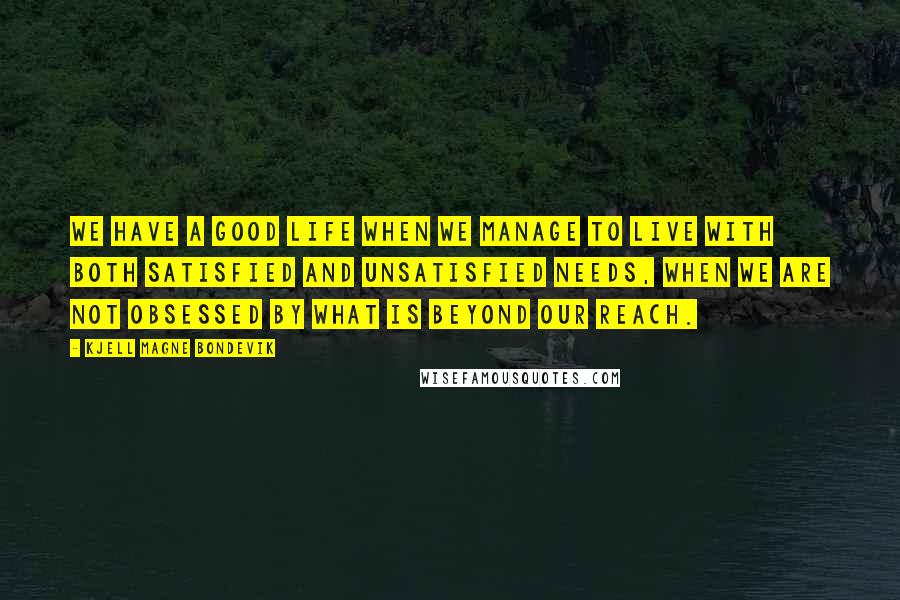 Kjell Magne Bondevik Quotes: We have a good life when we manage to live with both satisfied and unsatisfied needs, when we are not obsessed by what is beyond our reach.