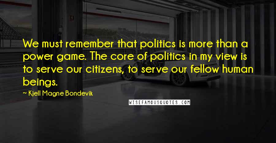 Kjell Magne Bondevik Quotes: We must remember that politics is more than a power game. The core of politics in my view is to serve our citizens, to serve our fellow human beings.