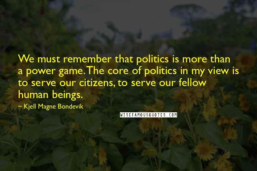 Kjell Magne Bondevik Quotes: We must remember that politics is more than a power game. The core of politics in my view is to serve our citizens, to serve our fellow human beings.