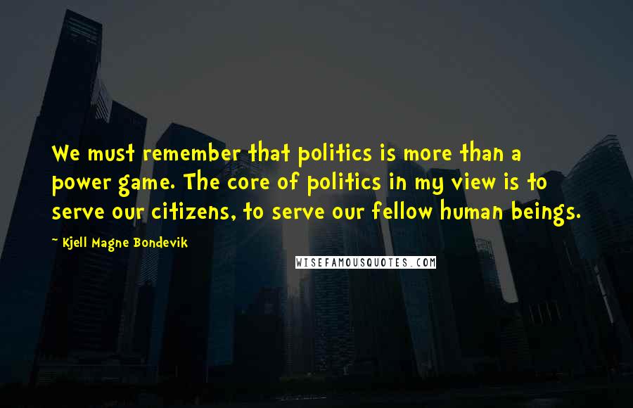 Kjell Magne Bondevik Quotes: We must remember that politics is more than a power game. The core of politics in my view is to serve our citizens, to serve our fellow human beings.