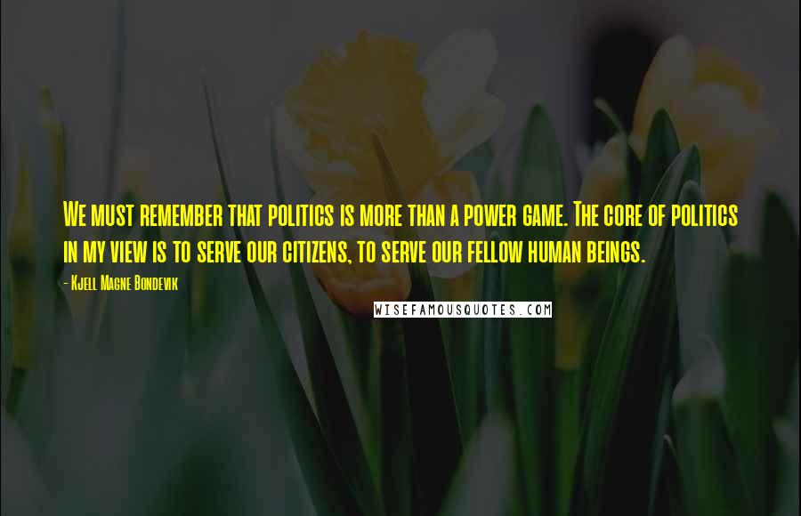 Kjell Magne Bondevik Quotes: We must remember that politics is more than a power game. The core of politics in my view is to serve our citizens, to serve our fellow human beings.