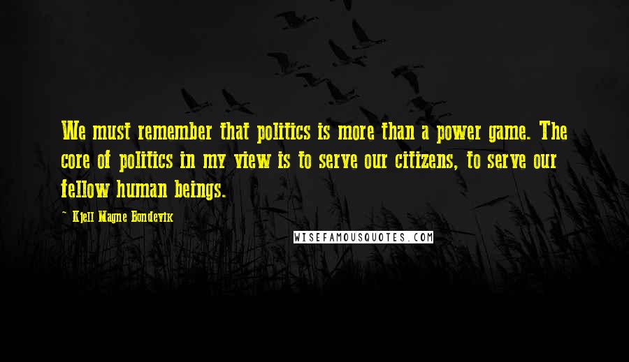 Kjell Magne Bondevik Quotes: We must remember that politics is more than a power game. The core of politics in my view is to serve our citizens, to serve our fellow human beings.