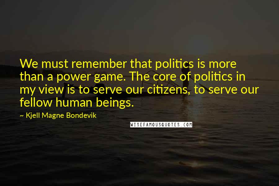 Kjell Magne Bondevik Quotes: We must remember that politics is more than a power game. The core of politics in my view is to serve our citizens, to serve our fellow human beings.