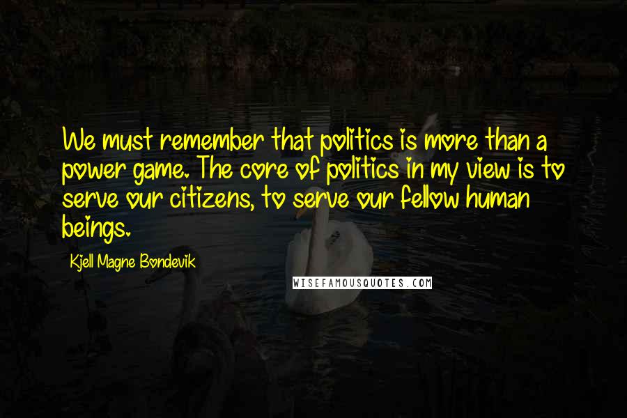 Kjell Magne Bondevik Quotes: We must remember that politics is more than a power game. The core of politics in my view is to serve our citizens, to serve our fellow human beings.