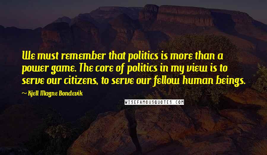 Kjell Magne Bondevik Quotes: We must remember that politics is more than a power game. The core of politics in my view is to serve our citizens, to serve our fellow human beings.