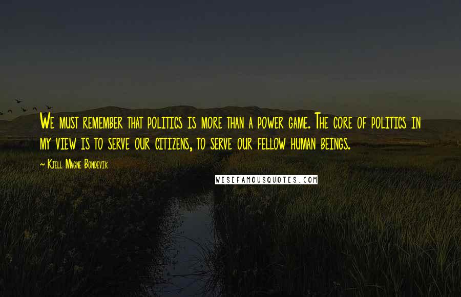 Kjell Magne Bondevik Quotes: We must remember that politics is more than a power game. The core of politics in my view is to serve our citizens, to serve our fellow human beings.