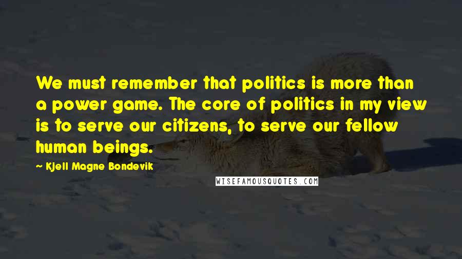 Kjell Magne Bondevik Quotes: We must remember that politics is more than a power game. The core of politics in my view is to serve our citizens, to serve our fellow human beings.