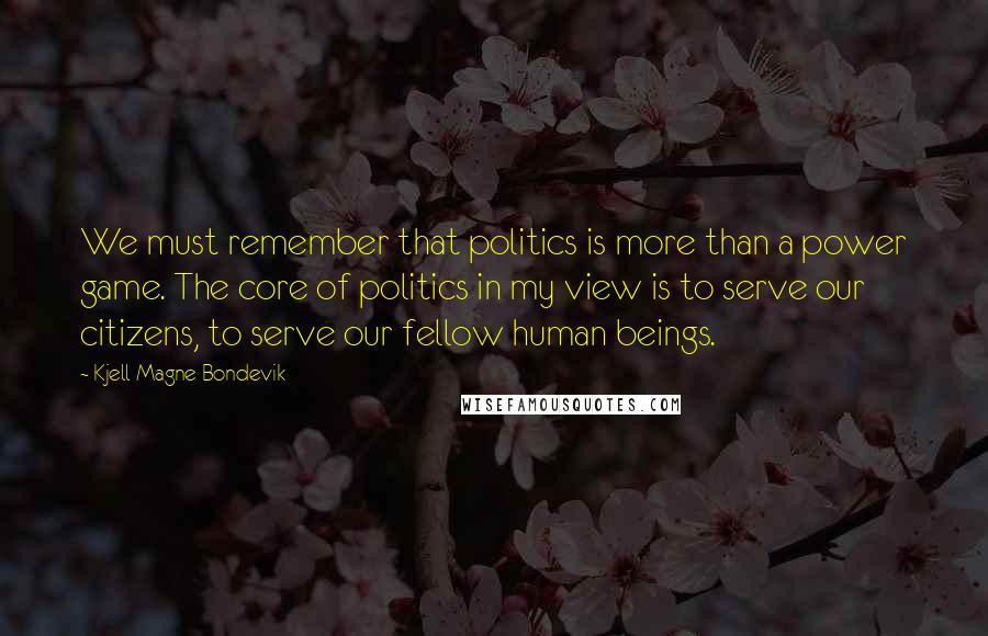 Kjell Magne Bondevik Quotes: We must remember that politics is more than a power game. The core of politics in my view is to serve our citizens, to serve our fellow human beings.