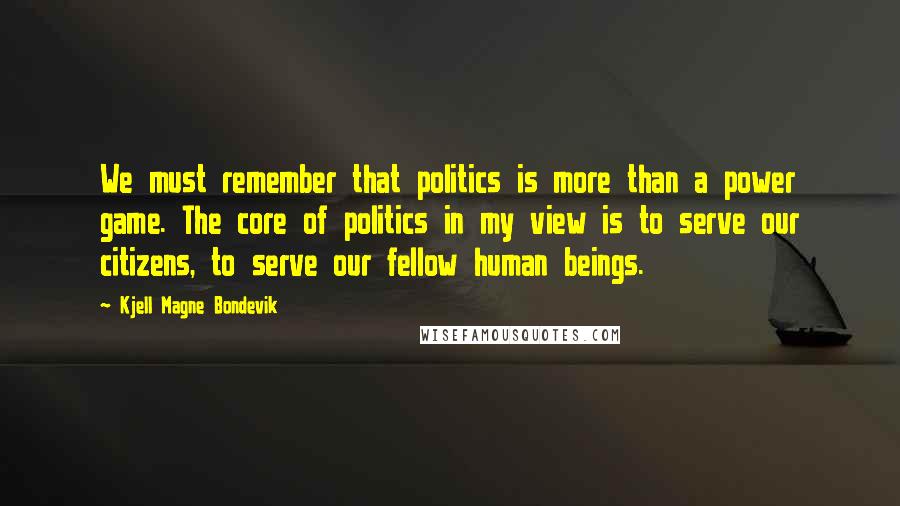 Kjell Magne Bondevik Quotes: We must remember that politics is more than a power game. The core of politics in my view is to serve our citizens, to serve our fellow human beings.