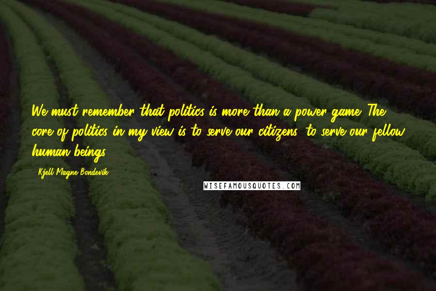 Kjell Magne Bondevik Quotes: We must remember that politics is more than a power game. The core of politics in my view is to serve our citizens, to serve our fellow human beings.