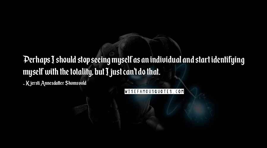 Kjersti Annesdatter Skomsvold Quotes: Perhaps I should stop seeing myself as an individual and start identifying myself with the totality, but I just can't do that.