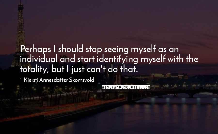 Kjersti Annesdatter Skomsvold Quotes: Perhaps I should stop seeing myself as an individual and start identifying myself with the totality, but I just can't do that.