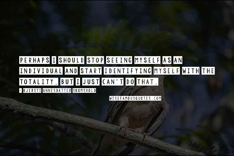 Kjersti Annesdatter Skomsvold Quotes: Perhaps I should stop seeing myself as an individual and start identifying myself with the totality, but I just can't do that.