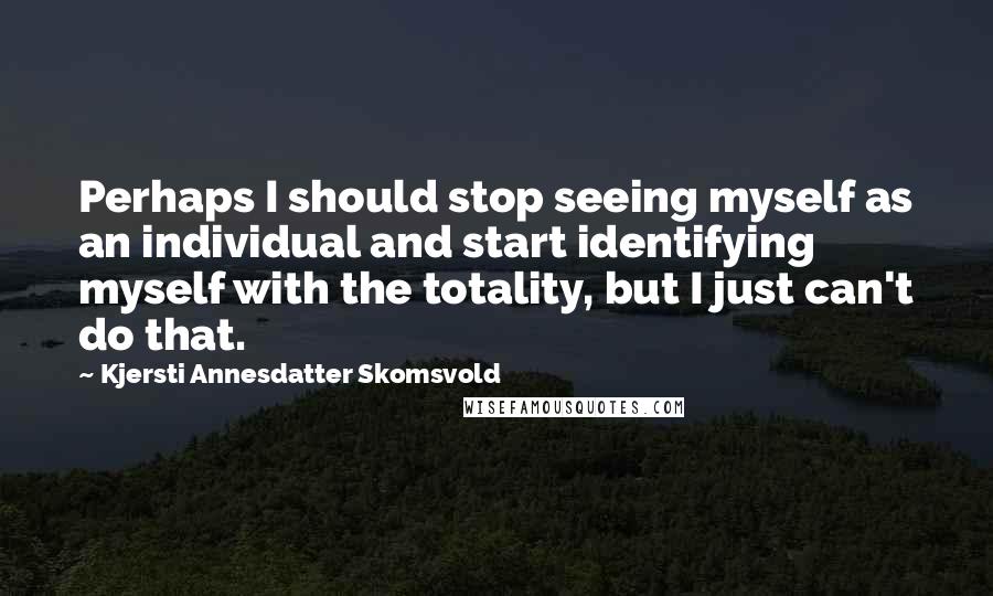 Kjersti Annesdatter Skomsvold Quotes: Perhaps I should stop seeing myself as an individual and start identifying myself with the totality, but I just can't do that.