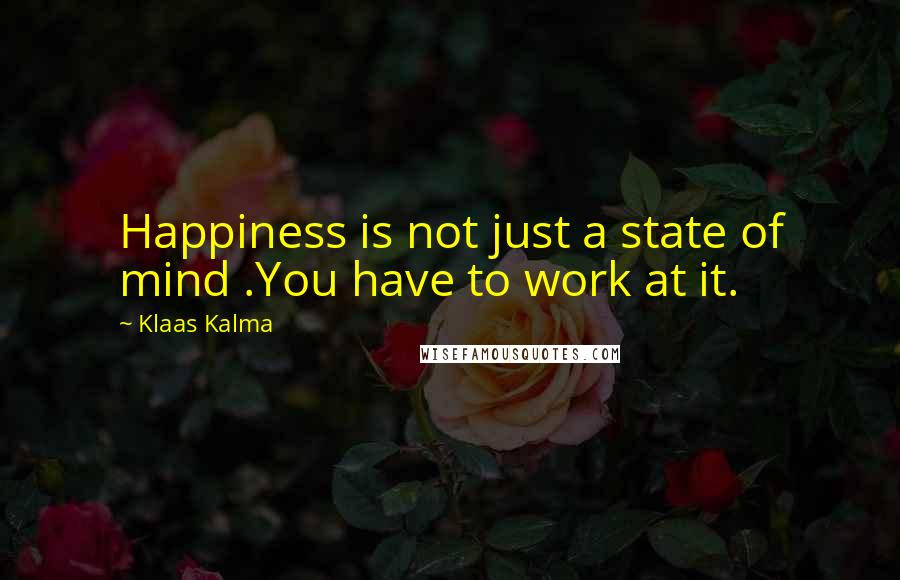 Klaas Kalma Quotes: Happiness is not just a state of mind .You have to work at it.