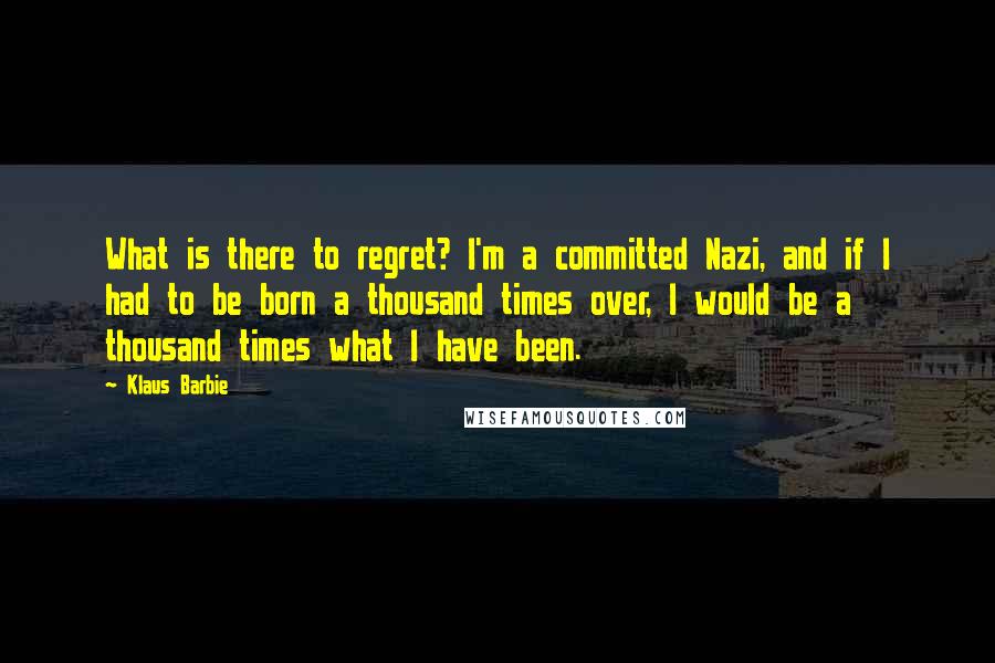 Klaus Barbie Quotes: What is there to regret? I'm a committed Nazi, and if I had to be born a thousand times over, I would be a thousand times what I have been.