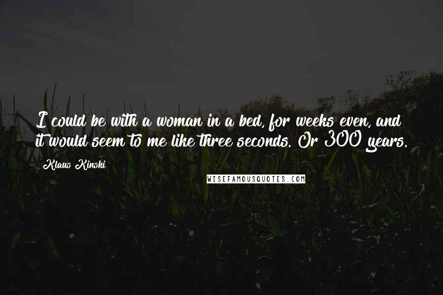 Klaus Kinski Quotes: I could be with a woman in a bed, for weeks even, and it would seem to me like three seconds. Or 300 years.