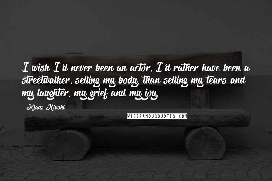 Klaus Kinski Quotes: I wish I'd never been an actor. I'd rather have been a streetwalker, selling my body, than selling my tears and my laughter, my grief and my joy.