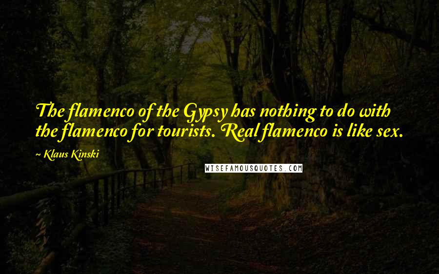 Klaus Kinski Quotes: The flamenco of the Gypsy has nothing to do with the flamenco for tourists. Real flamenco is like sex.