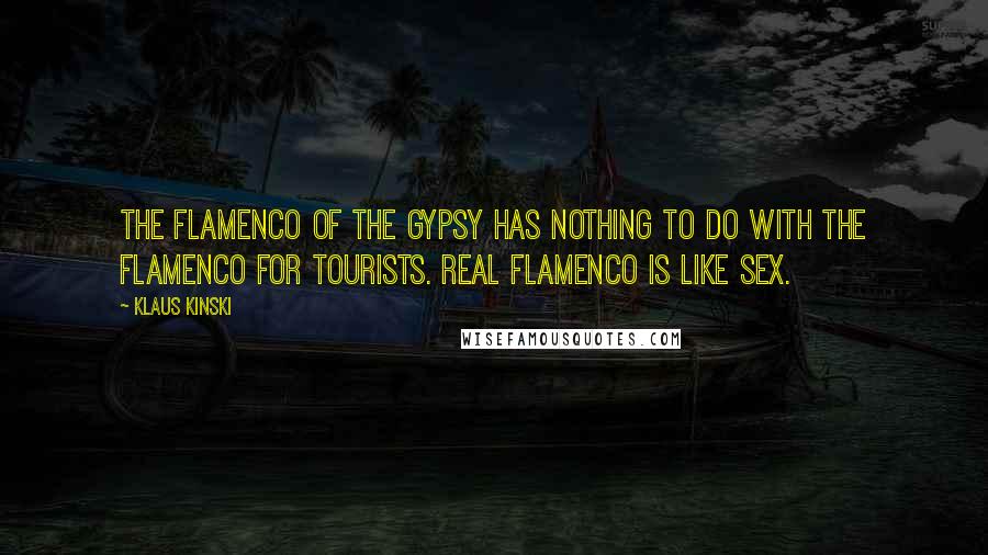 Klaus Kinski Quotes: The flamenco of the Gypsy has nothing to do with the flamenco for tourists. Real flamenco is like sex.