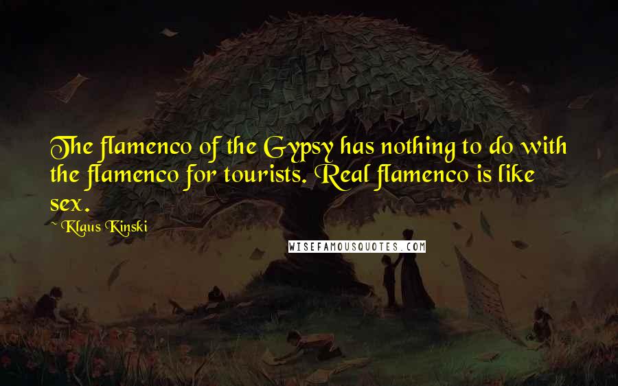 Klaus Kinski Quotes: The flamenco of the Gypsy has nothing to do with the flamenco for tourists. Real flamenco is like sex.