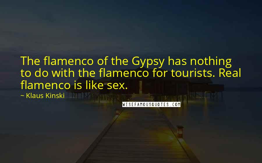 Klaus Kinski Quotes: The flamenco of the Gypsy has nothing to do with the flamenco for tourists. Real flamenco is like sex.