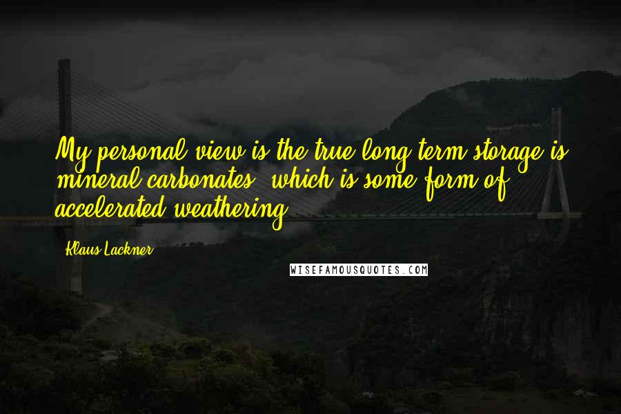 Klaus Lackner Quotes: My personal view is the true long-term storage is mineral carbonates, which is some form of accelerated weathering.