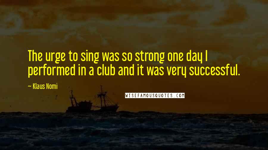 Klaus Nomi Quotes: The urge to sing was so strong one day I performed in a club and it was very successful.