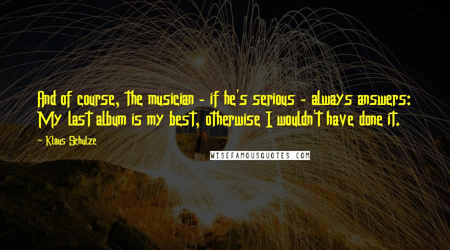 Klaus Schulze Quotes: And of course, the musician - if he's serious - always answers: My last album is my best, otherwise I wouldn't have done it.