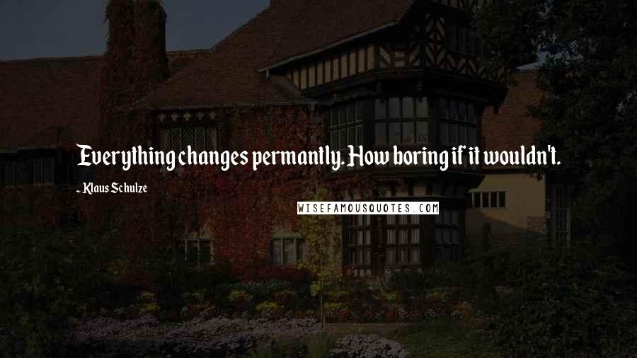 Klaus Schulze Quotes: Everything changes permantly. How boring if it wouldn't.