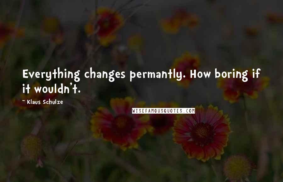 Klaus Schulze Quotes: Everything changes permantly. How boring if it wouldn't.