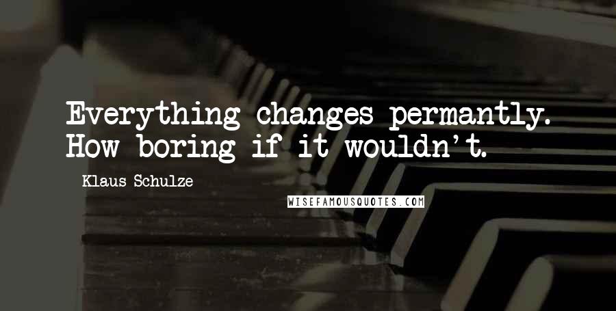 Klaus Schulze Quotes: Everything changes permantly. How boring if it wouldn't.