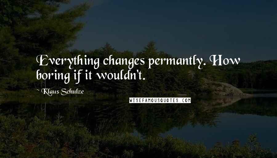 Klaus Schulze Quotes: Everything changes permantly. How boring if it wouldn't.