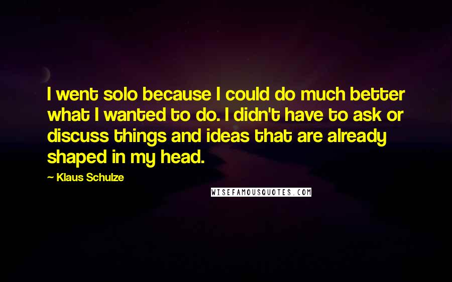 Klaus Schulze Quotes: I went solo because I could do much better what I wanted to do. I didn't have to ask or discuss things and ideas that are already shaped in my head.