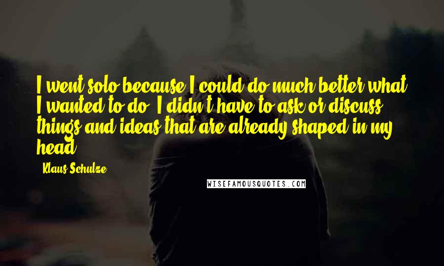 Klaus Schulze Quotes: I went solo because I could do much better what I wanted to do. I didn't have to ask or discuss things and ideas that are already shaped in my head.