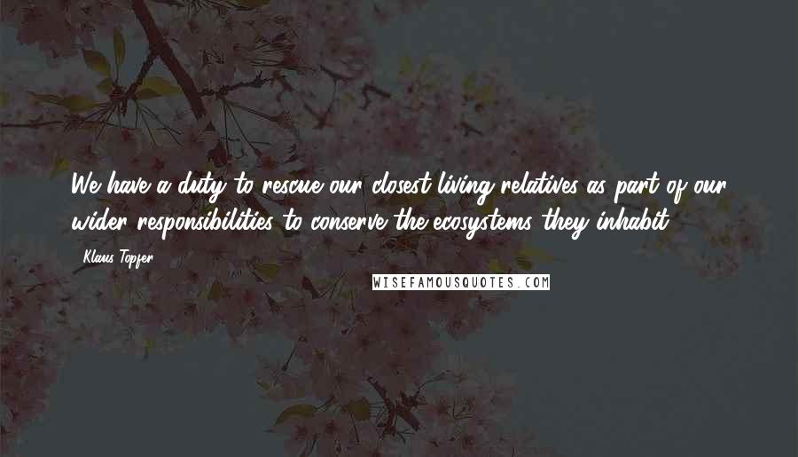 Klaus Topfer Quotes: We have a duty to rescue our closest living relatives as part of our wider responsibilities to conserve the ecosystems they inhabit