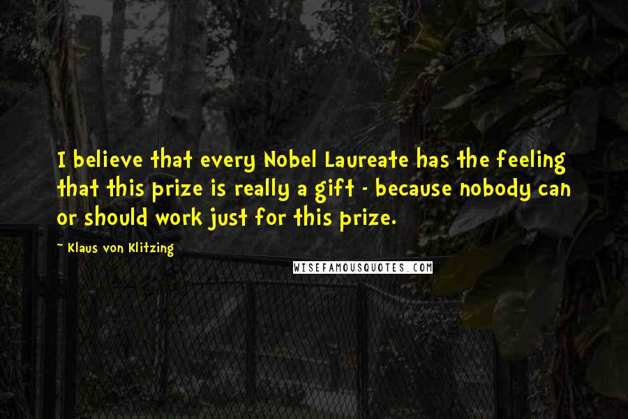 Klaus Von Klitzing Quotes: I believe that every Nobel Laureate has the feeling that this prize is really a gift - because nobody can or should work just for this prize.