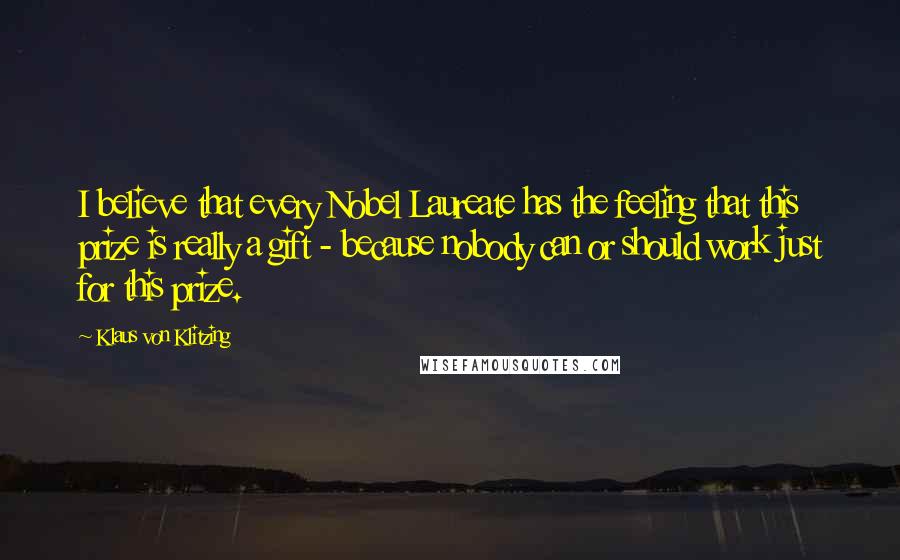 Klaus Von Klitzing Quotes: I believe that every Nobel Laureate has the feeling that this prize is really a gift - because nobody can or should work just for this prize.