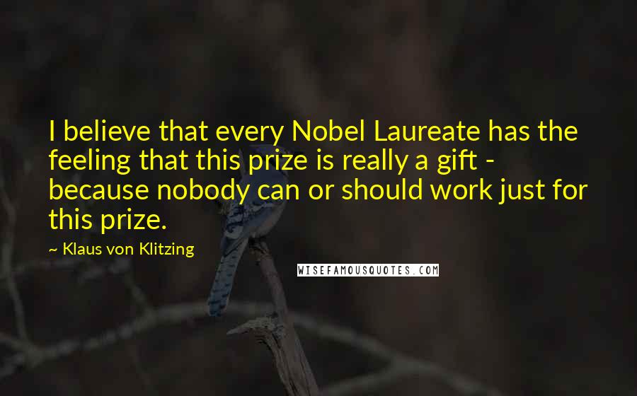 Klaus Von Klitzing Quotes: I believe that every Nobel Laureate has the feeling that this prize is really a gift - because nobody can or should work just for this prize.