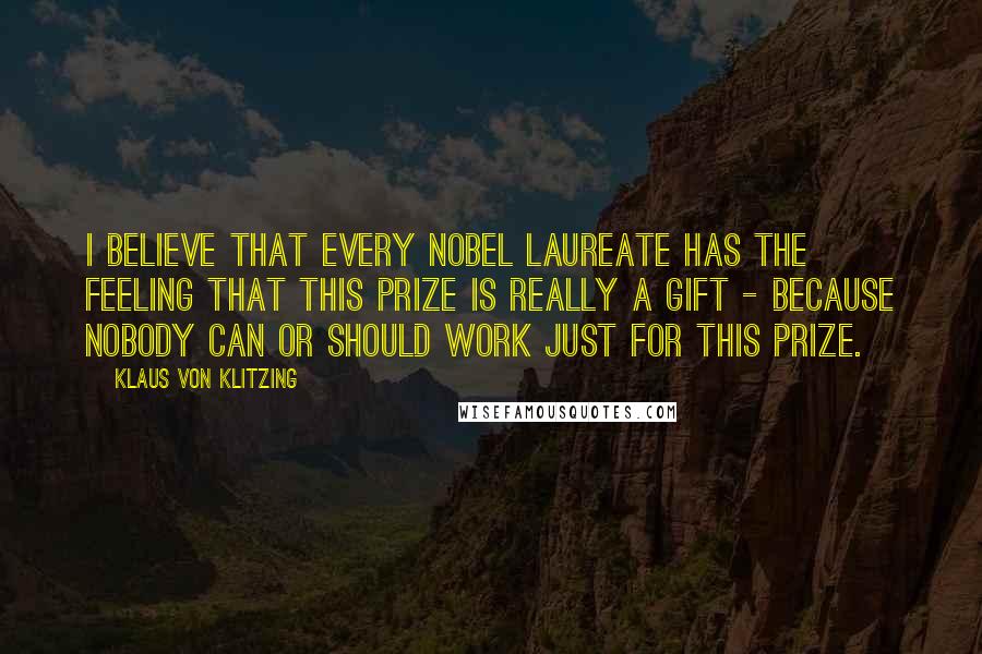 Klaus Von Klitzing Quotes: I believe that every Nobel Laureate has the feeling that this prize is really a gift - because nobody can or should work just for this prize.