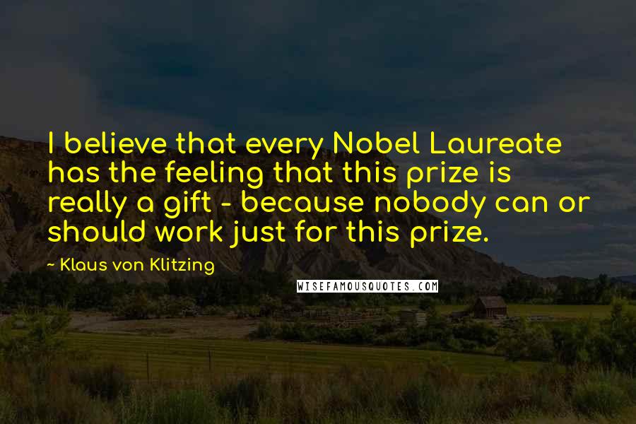 Klaus Von Klitzing Quotes: I believe that every Nobel Laureate has the feeling that this prize is really a gift - because nobody can or should work just for this prize.