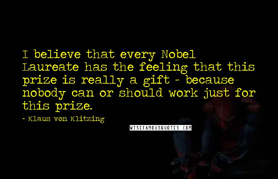 Klaus Von Klitzing Quotes: I believe that every Nobel Laureate has the feeling that this prize is really a gift - because nobody can or should work just for this prize.